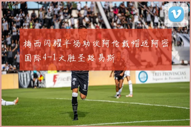 梅西闪耀半场助攻阿伦戴帽迈阿密国际4-1大胜圣路易斯
